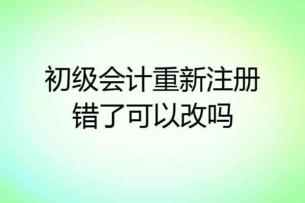 初级会计重新注册错了可以改吗