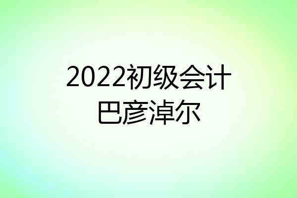 2022初级会计巴彦淖尔