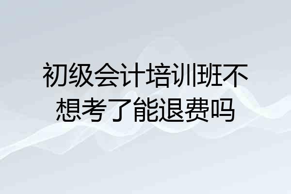 初级会计培训班不想考了能退费吗