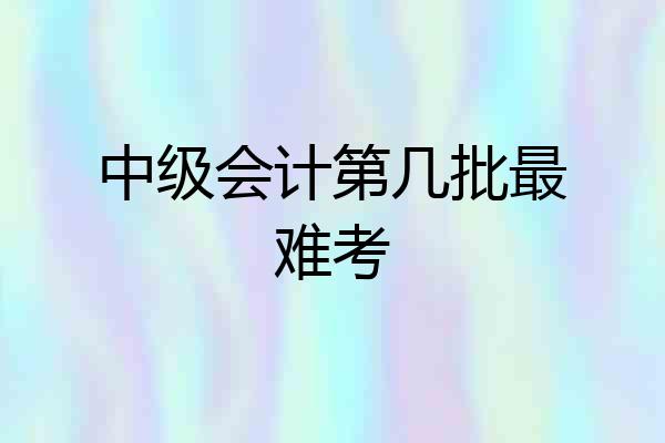 中级会计第几批最难考