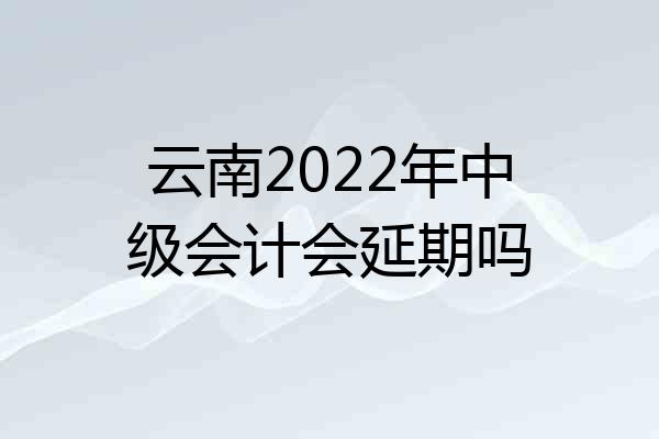云南2022年中级会计会延期吗