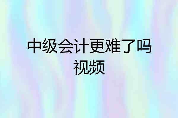 中级会计更难了吗视频