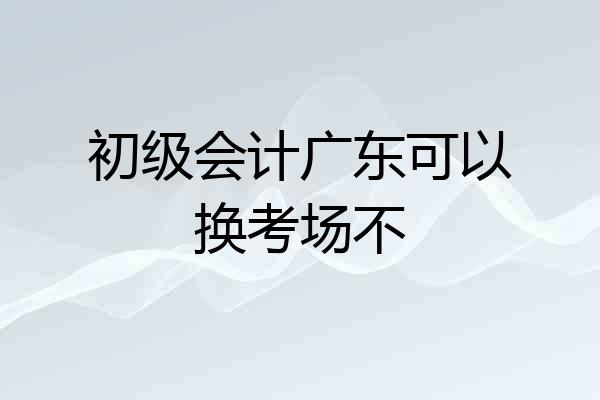 初级会计广东可以换考场不