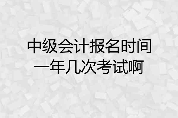 中级会计报名时间一年几次考试啊