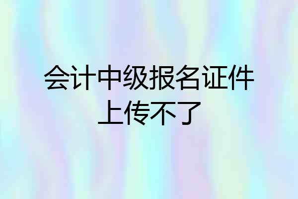 会计中级报名证件上传不了