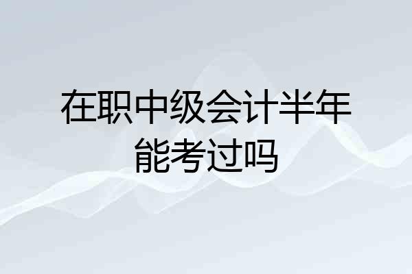 在职中级会计半年能考过吗