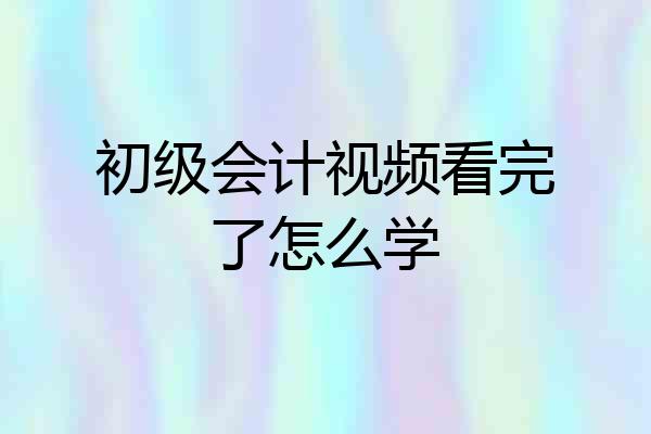 初级会计视频看完了怎么学