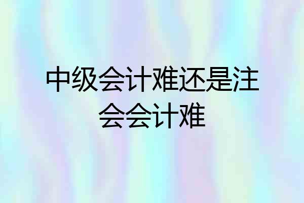 中级会计难还是注会会计难