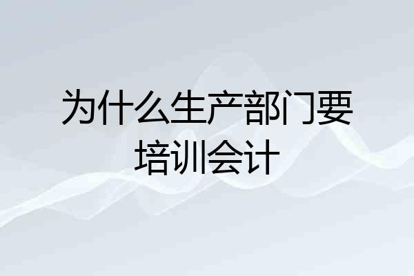 为什么生产部门要培训会计