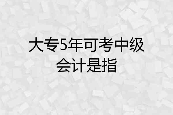 大专5年可考中级会计是指