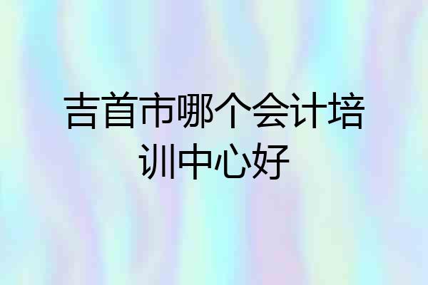 吉首市哪个会计培训中心好