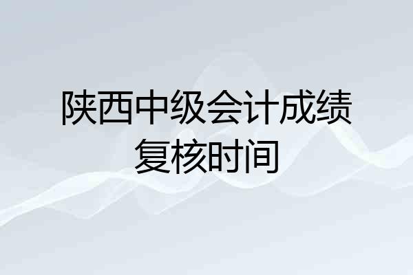 陕西中级会计成绩复核时间