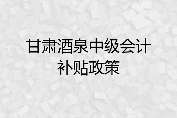 甘肃酒泉中级会计补贴政策
