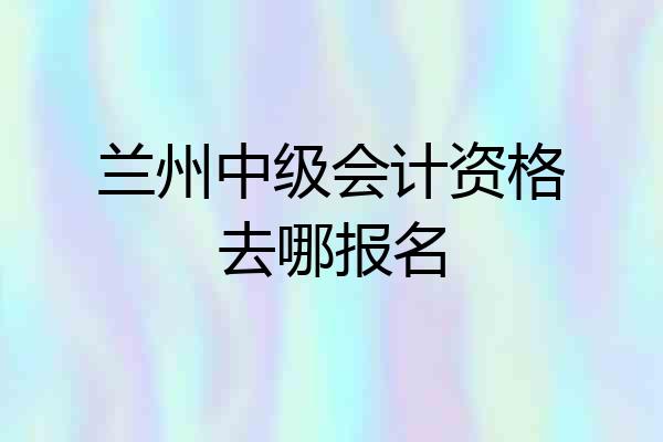 兰州中级会计资格去哪报名
