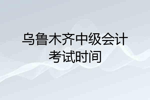 乌鲁木齐中级会计考试时间