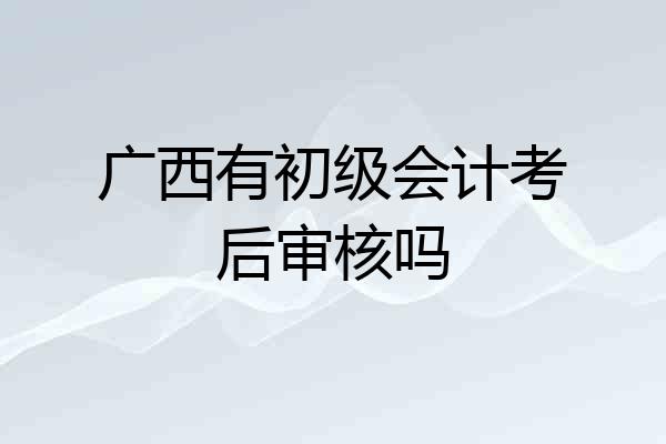 广西有初级会计考后审核吗