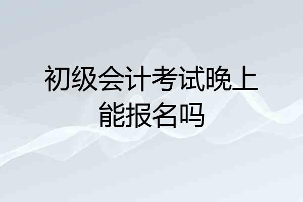 初级会计考试晚上能报名吗