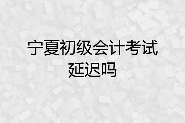 宁夏初级会计考试延迟吗