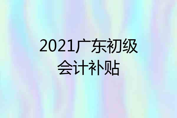 2021广东初级会计补贴