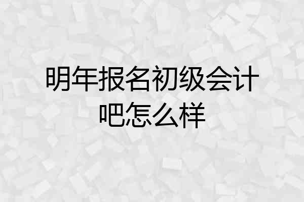 明年报名初级会计吧怎么样