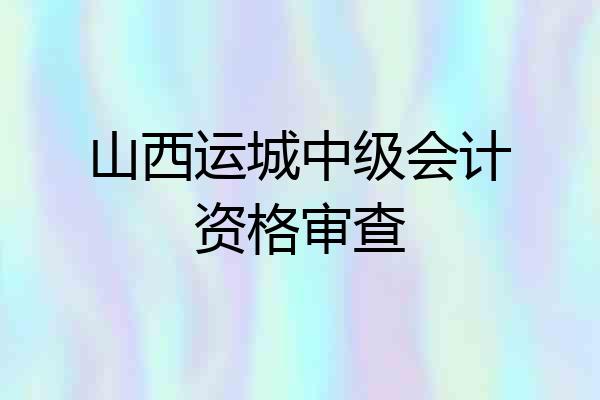 山西运城中级会计资格审查
