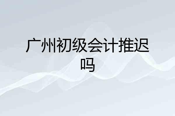 广州初级会计推迟吗