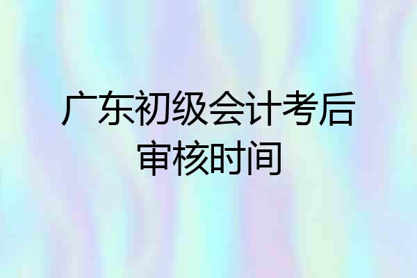广东初级会计考后审核时间