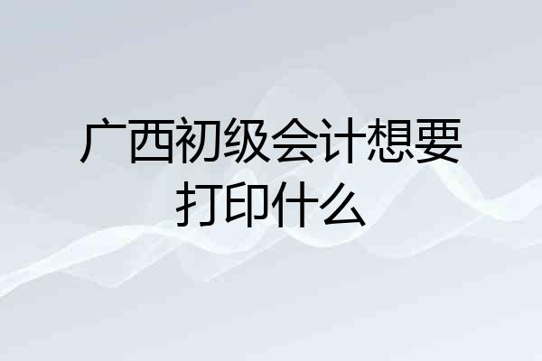 广西初级会计想要打印什么
