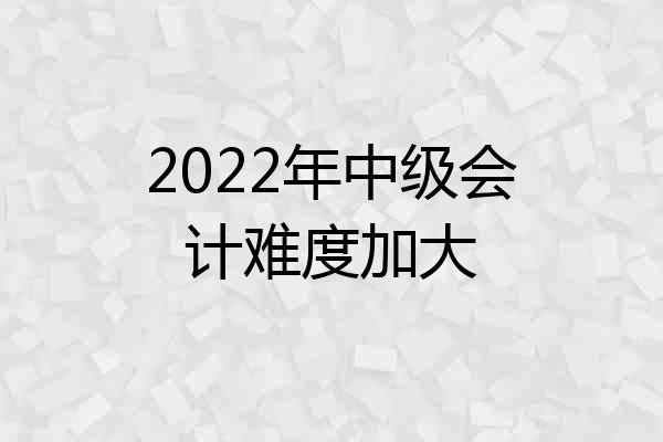 2022年中级会计难度加大