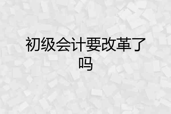 初级会计要改革了吗