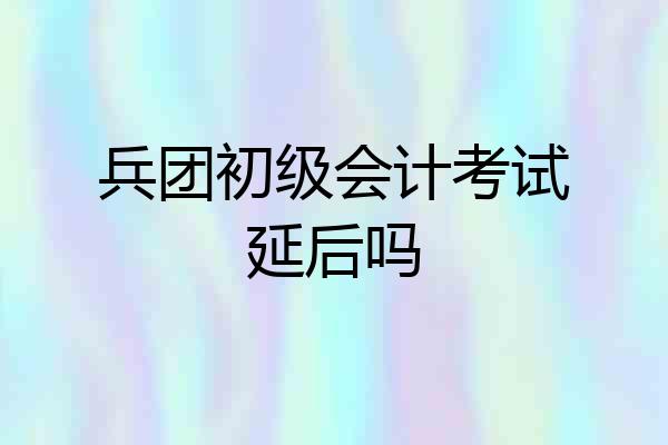 兵团初级会计考试延后吗
