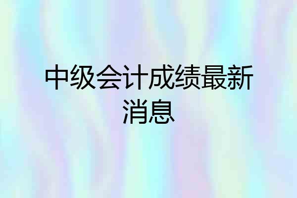 中级会计成绩最新消息