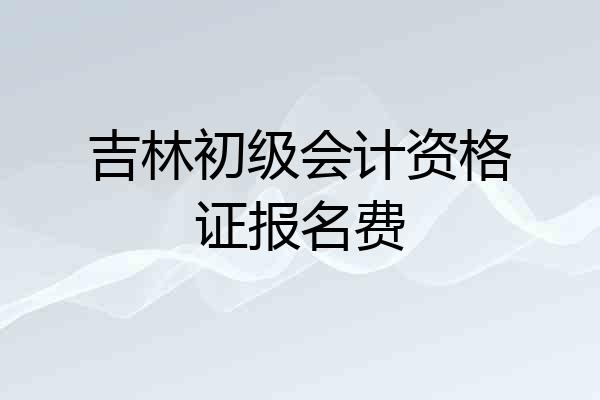 吉林初级会计资格证报名费