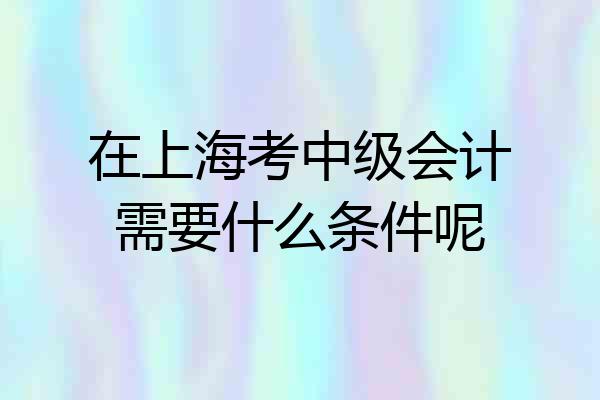 在上海考中级会计需要什么条件呢
