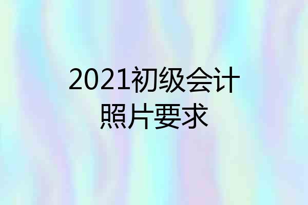 2021初级会计照片要求