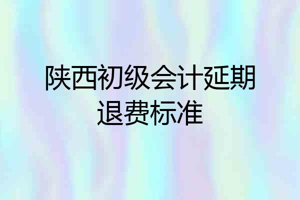 陕西初级会计延期退费标准