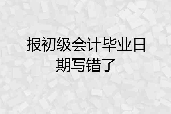 报初级会计毕业日期写错了