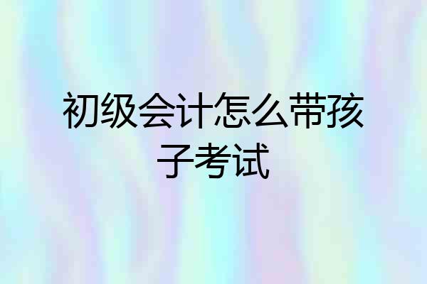 初级会计怎么带孩子考试