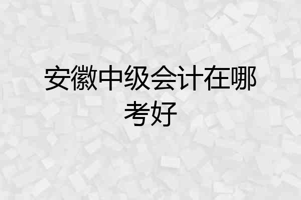 安徽中级会计在哪考好