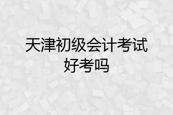天津初级会计考试好考吗
