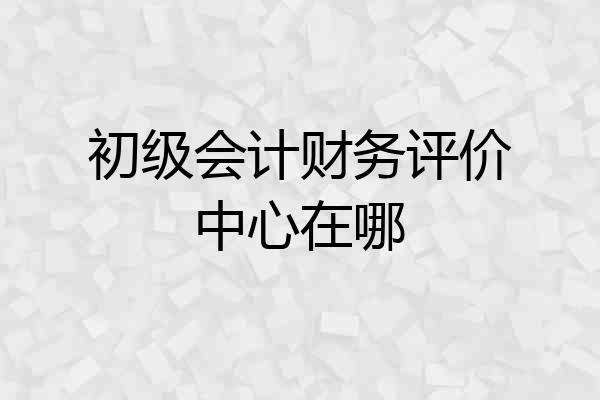 初级会计财务评价中心在哪