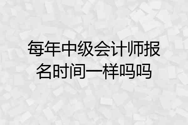 每年中级会计师报名时间一样吗吗