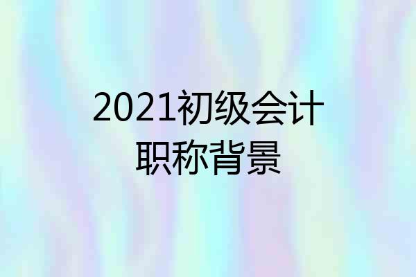 2021初级会计职称背景