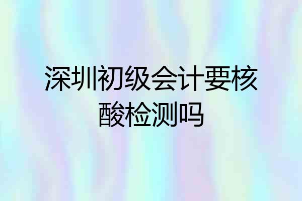 深圳初级会计要核酸检测吗