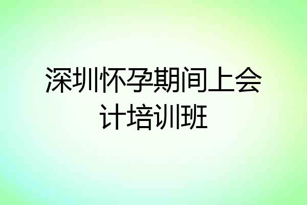 深圳怀孕期间上会计培训班