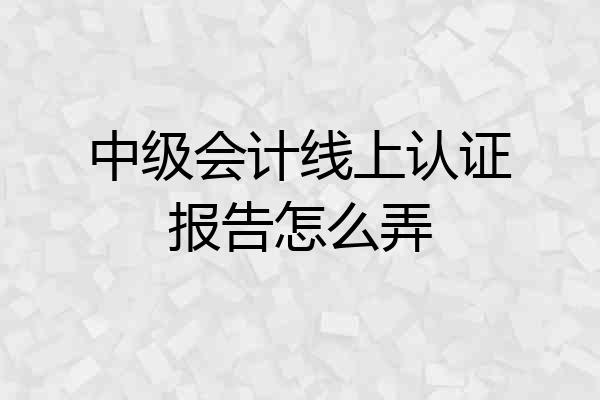 中级会计线上认证报告怎么弄