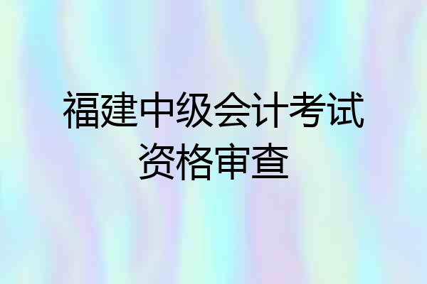 福建中级会计考试资格审查