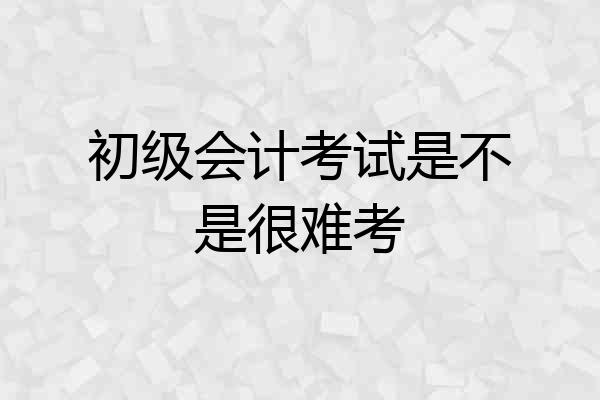 初级会计考试是不是很难考