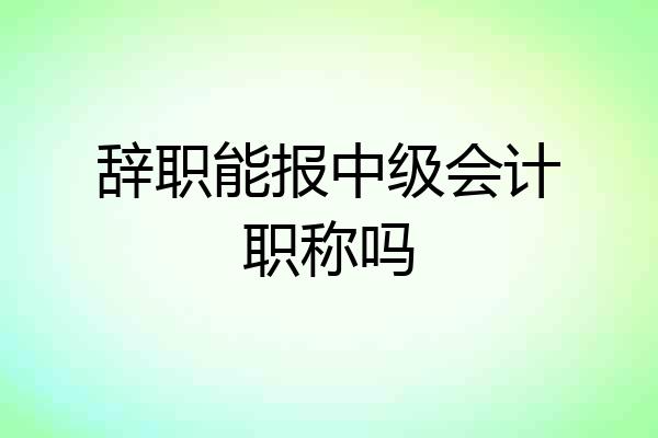 辞职能报中级会计职称吗