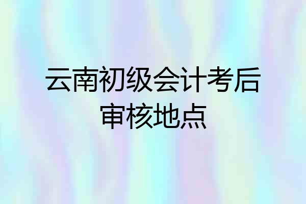 云南初级会计考后审核地点
